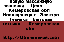 новую массажную ванночку  › Цена ­ 1 700 - Кемеровская обл., Новокузнецк г. Электро-Техника » Бытовая техника   . Кемеровская обл.